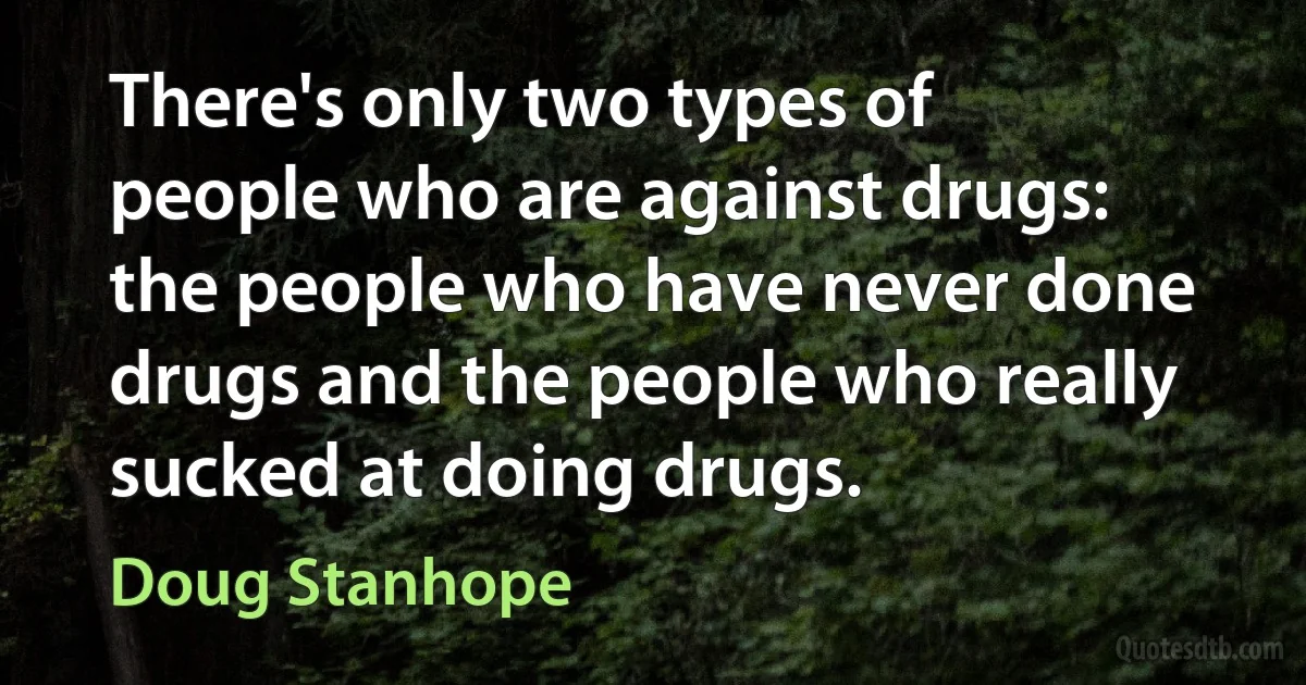 There's only two types of people who are against drugs: the people who have never done drugs and the people who really sucked at doing drugs. (Doug Stanhope)