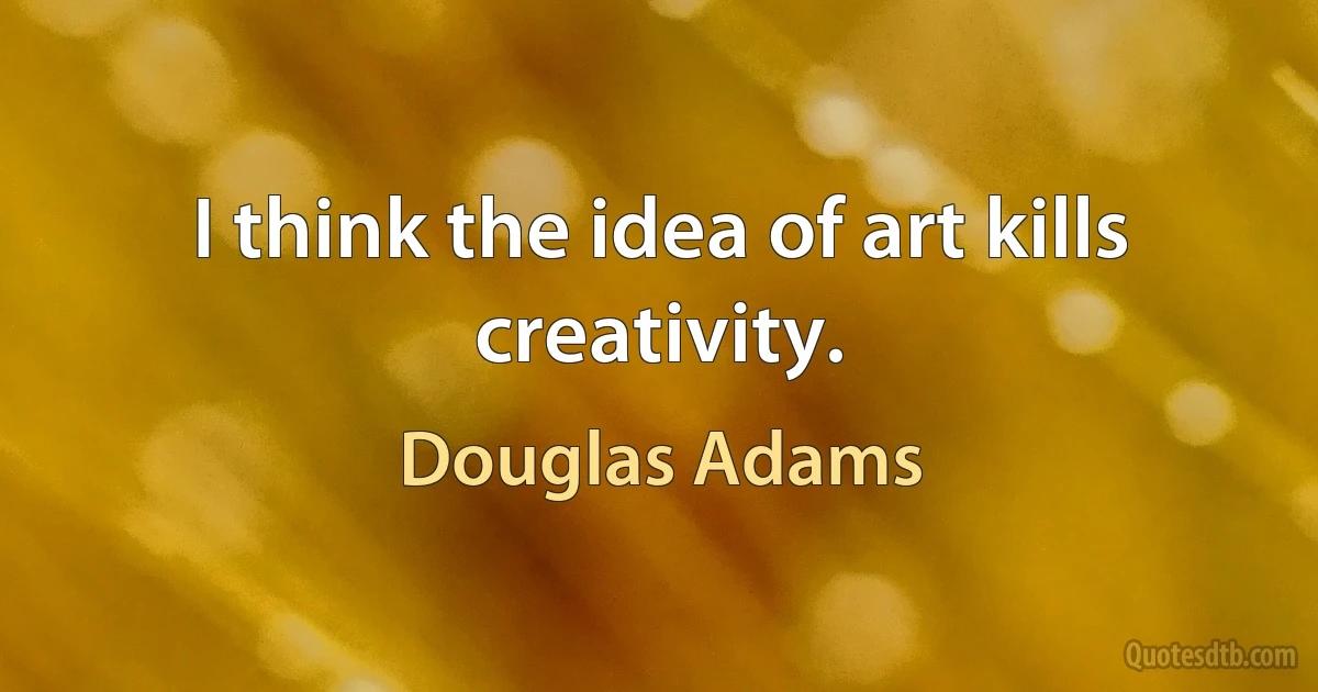 I think the idea of art kills creativity. (Douglas Adams)