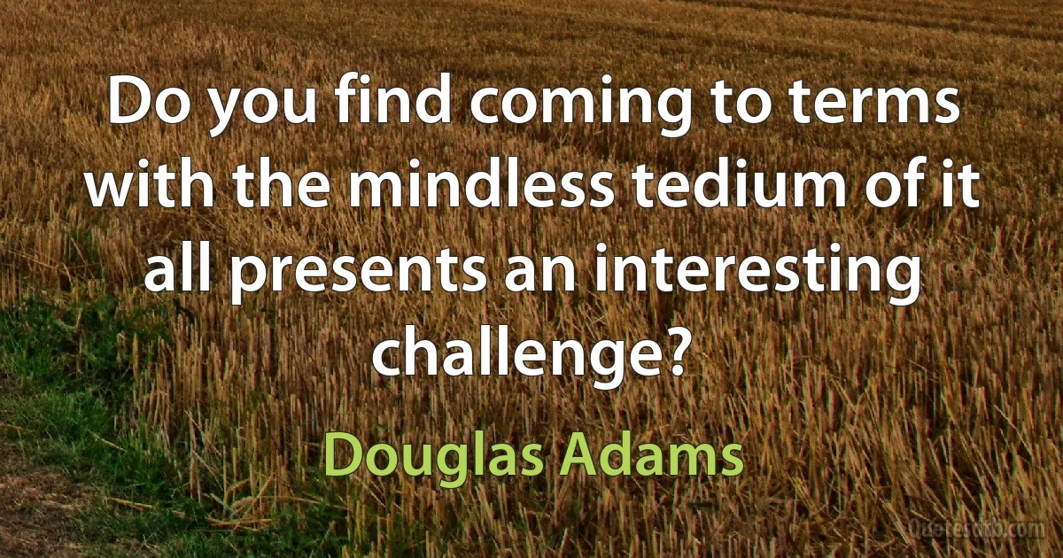 Do you find coming to terms with the mindless tedium of it all presents an interesting challenge? (Douglas Adams)