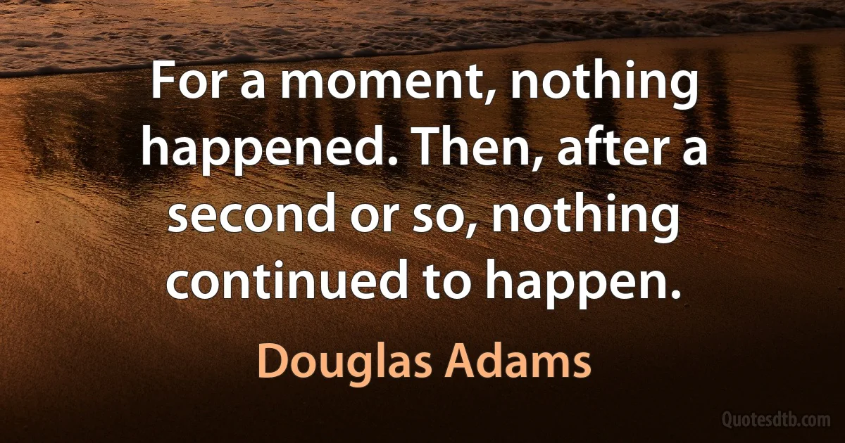 For a moment, nothing happened. Then, after a second or so, nothing continued to happen. (Douglas Adams)