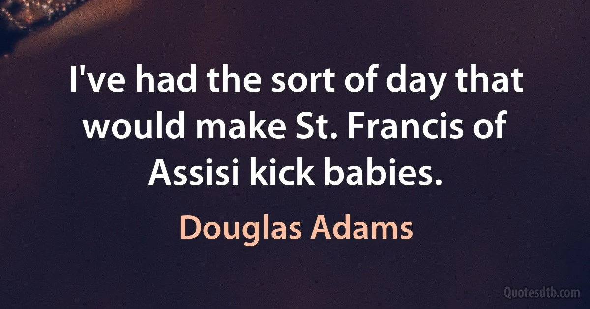 I've had the sort of day that would make St. Francis of Assisi kick babies. (Douglas Adams)