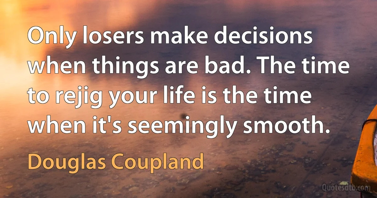 Only losers make decisions when things are bad. The time to rejig your life is the time when it's seemingly smooth. (Douglas Coupland)