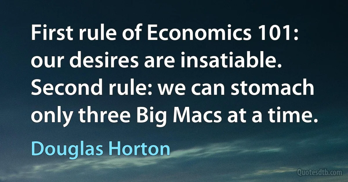 First rule of Economics 101: our desires are insatiable. Second rule: we can stomach only three Big Macs at a time. (Douglas Horton)