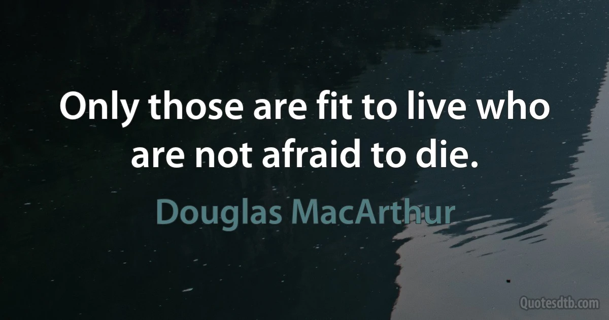 Only those are fit to live who are not afraid to die. (Douglas MacArthur)