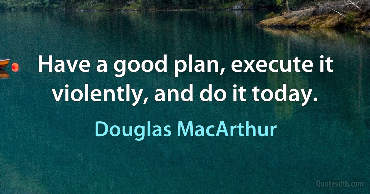 Have a good plan, execute it violently, and do it today. (Douglas MacArthur)