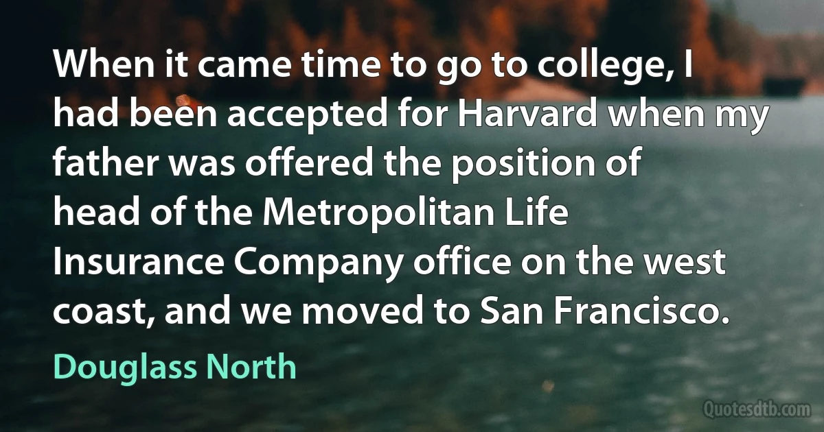 When it came time to go to college, I had been accepted for Harvard when my father was offered the position of head of the Metropolitan Life Insurance Company office on the west coast, and we moved to San Francisco. (Douglass North)