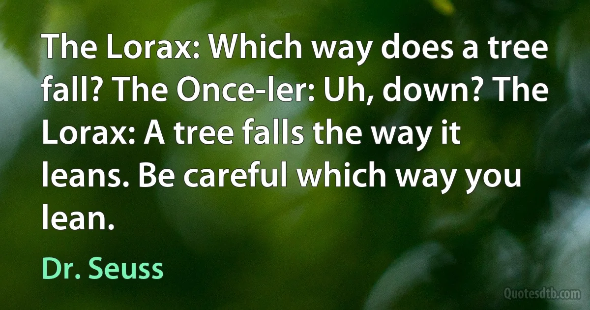 The Lorax: Which way does a tree fall? The Once-ler: Uh, down? The Lorax: A tree falls the way it leans. Be careful which way you lean. (Dr. Seuss)