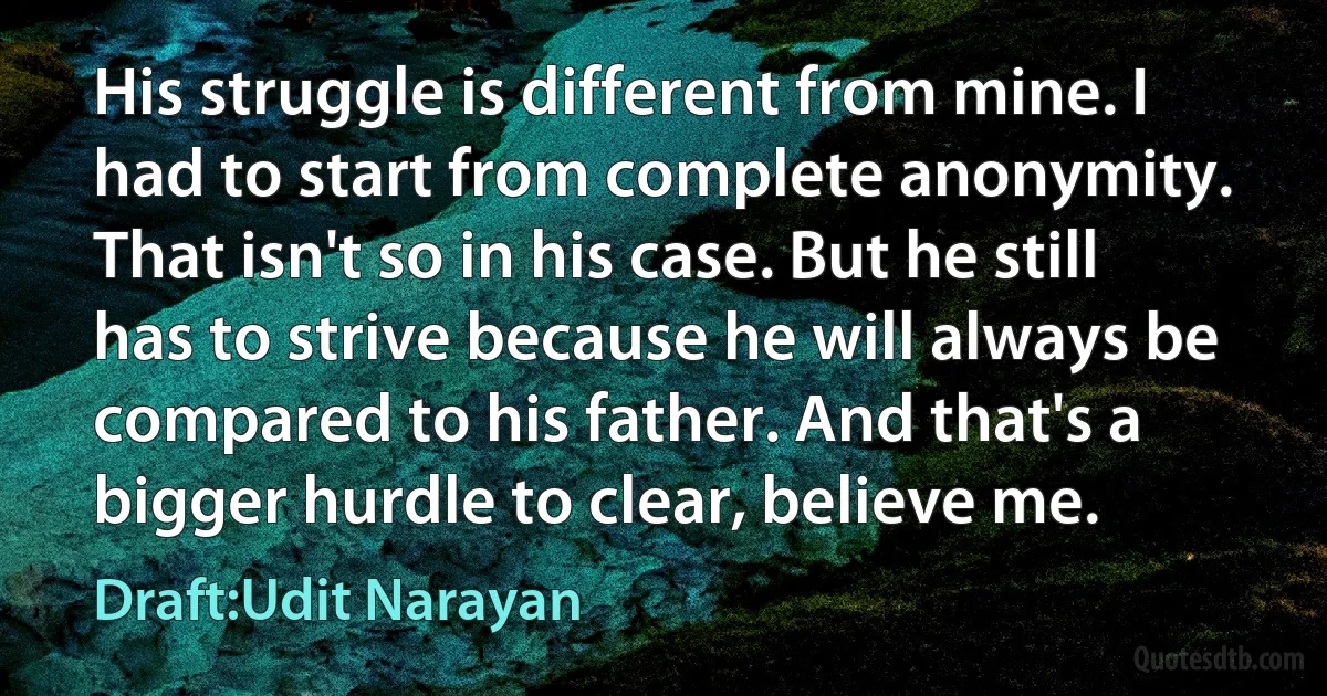 His struggle is different from mine. I had to start from complete anonymity. That isn't so in his case. But he still has to strive because he will always be compared to his father. And that's a bigger hurdle to clear, believe me. (Draft:Udit Narayan)