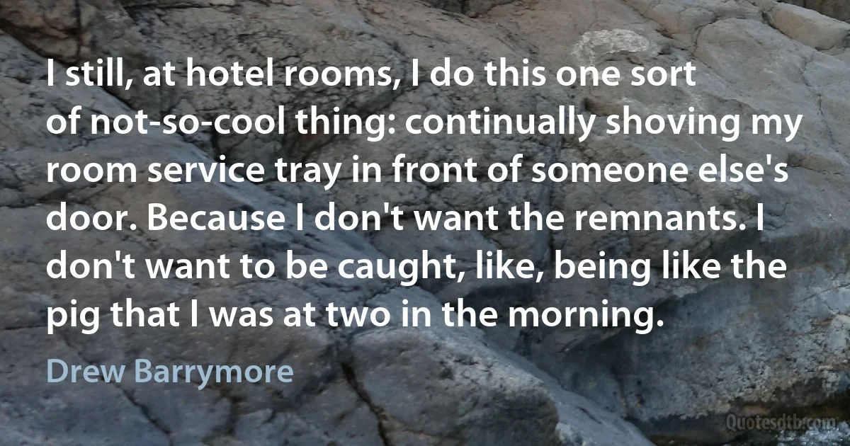 I still, at hotel rooms, I do this one sort of not-so-cool thing: continually shoving my room service tray in front of someone else's door. Because I don't want the remnants. I don't want to be caught, like, being like the pig that I was at two in the morning. (Drew Barrymore)