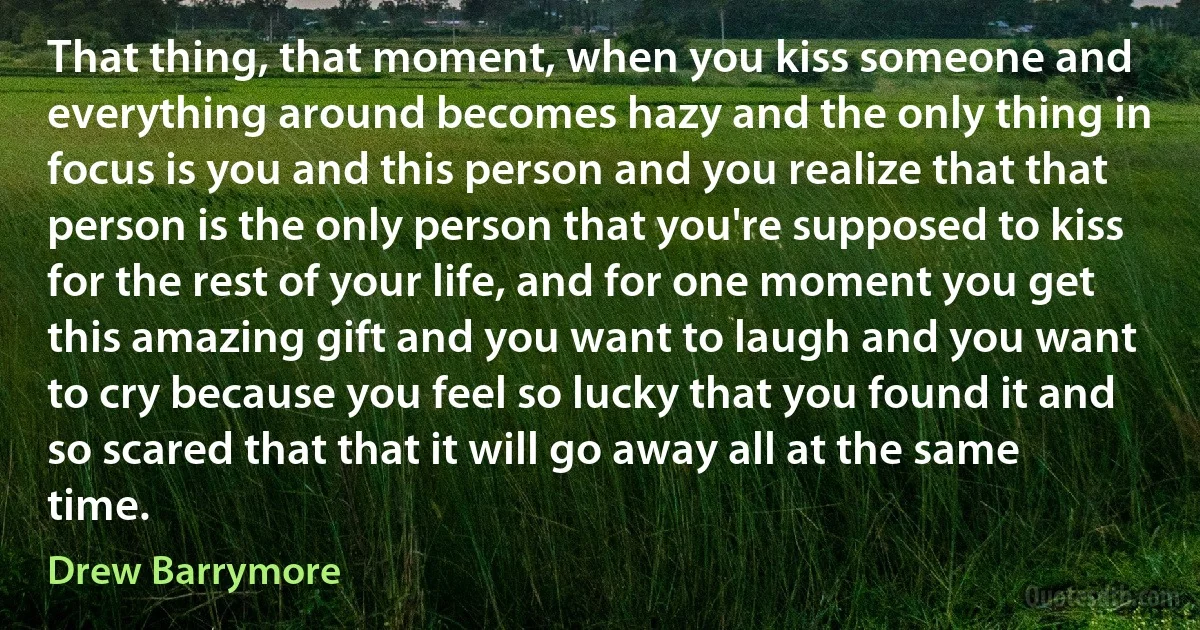 That thing, that moment, when you kiss someone and everything around becomes hazy and the only thing in focus is you and this person and you realize that that person is the only person that you're supposed to kiss for the rest of your life, and for one moment you get this amazing gift and you want to laugh and you want to cry because you feel so lucky that you found it and so scared that that it will go away all at the same time. (Drew Barrymore)