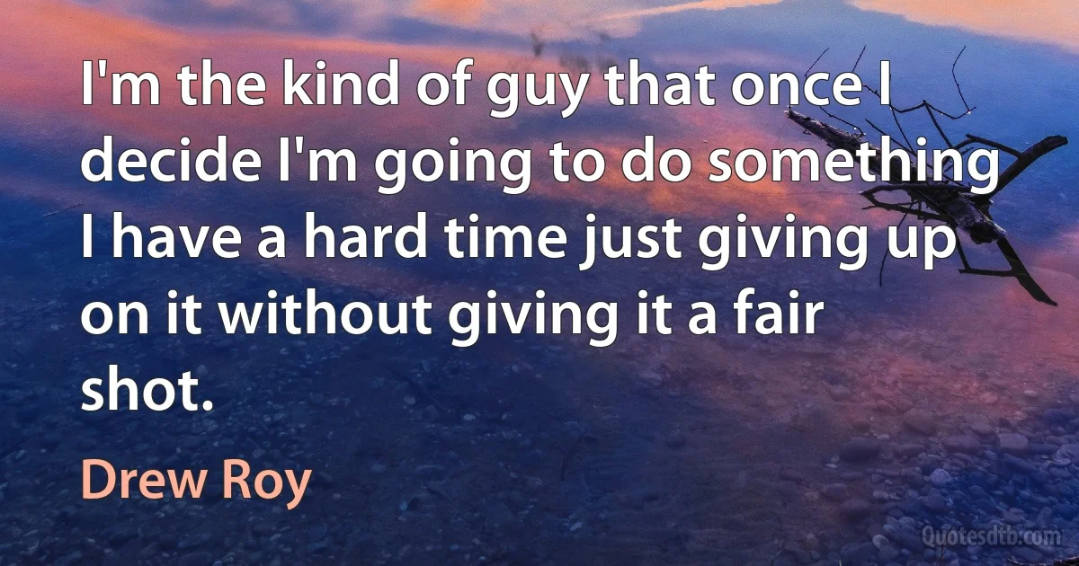 I'm the kind of guy that once I decide I'm going to do something I have a hard time just giving up on it without giving it a fair shot. (Drew Roy)