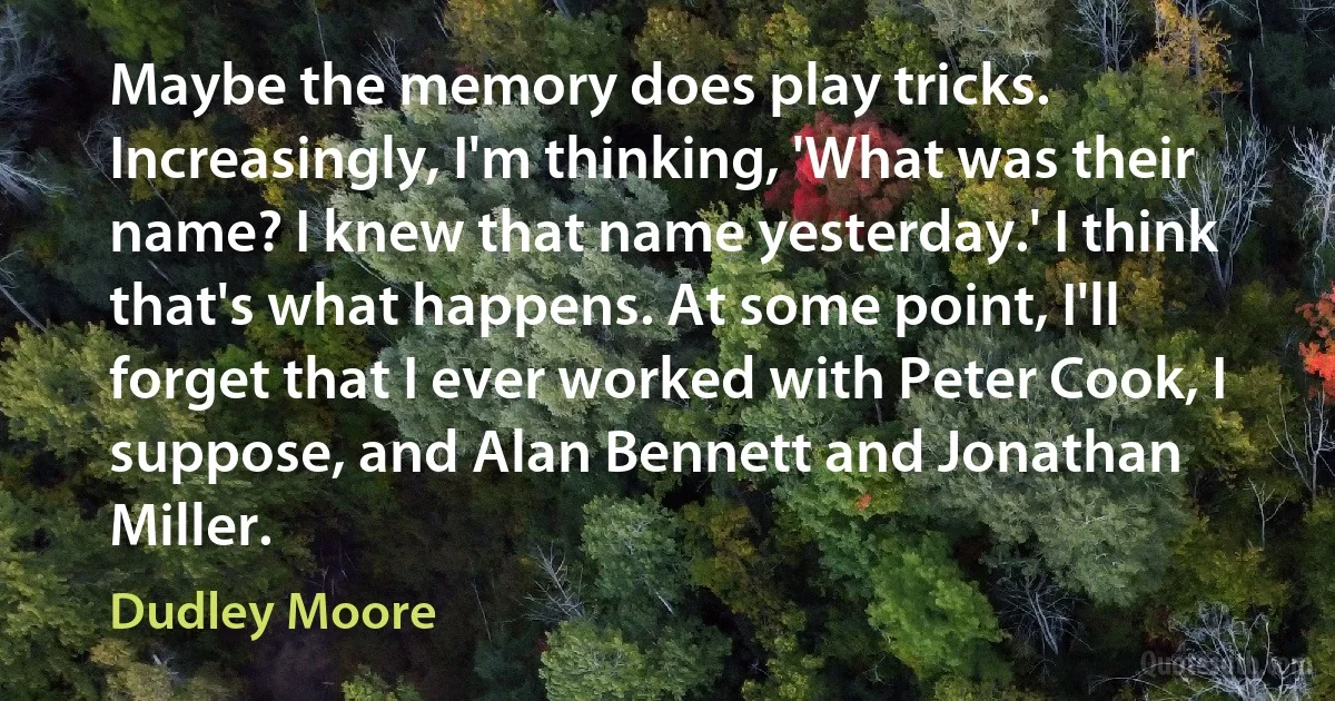 Maybe the memory does play tricks. Increasingly, I'm thinking, 'What was their name? I knew that name yesterday.' I think that's what happens. At some point, I'll forget that I ever worked with Peter Cook, I suppose, and Alan Bennett and Jonathan Miller. (Dudley Moore)