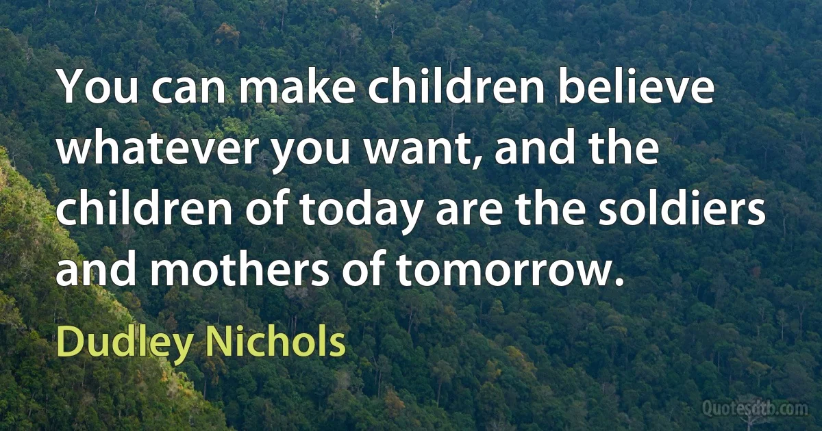 You can make children believe whatever you want, and the children of today are the soldiers and mothers of tomorrow. (Dudley Nichols)