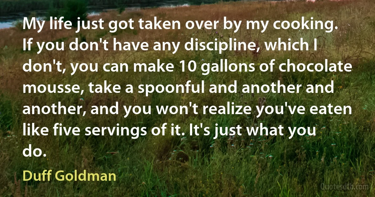 My life just got taken over by my cooking. If you don't have any discipline, which I don't, you can make 10 gallons of chocolate mousse, take a spoonful and another and another, and you won't realize you've eaten like five servings of it. It's just what you do. (Duff Goldman)