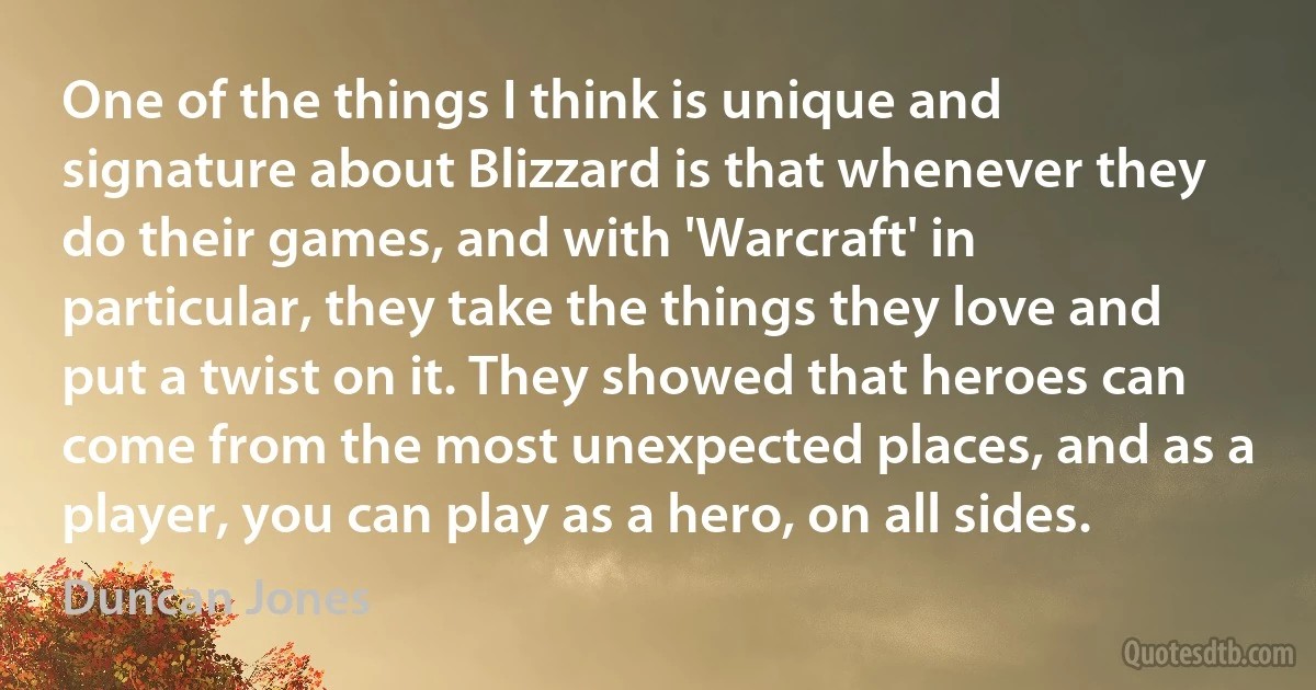 One of the things I think is unique and signature about Blizzard is that whenever they do their games, and with 'Warcraft' in particular, they take the things they love and put a twist on it. They showed that heroes can come from the most unexpected places, and as a player, you can play as a hero, on all sides. (Duncan Jones)