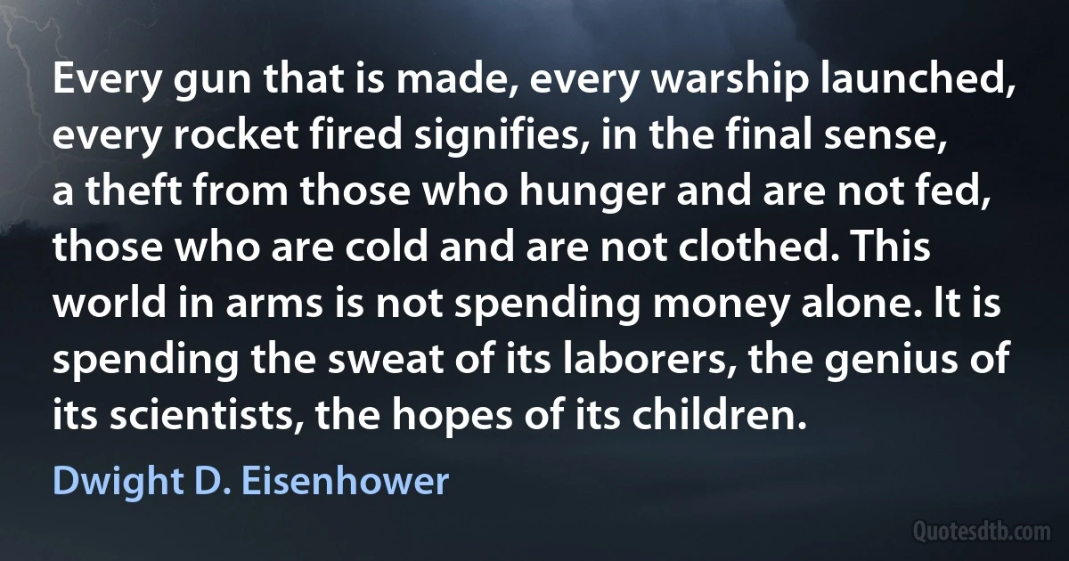 Every gun that is made, every warship launched, every rocket fired signifies, in the final sense, a theft from those who hunger and are not fed, those who are cold and are not clothed. This world in arms is not spending money alone. It is spending the sweat of its laborers, the genius of its scientists, the hopes of its children. (Dwight D. Eisenhower)