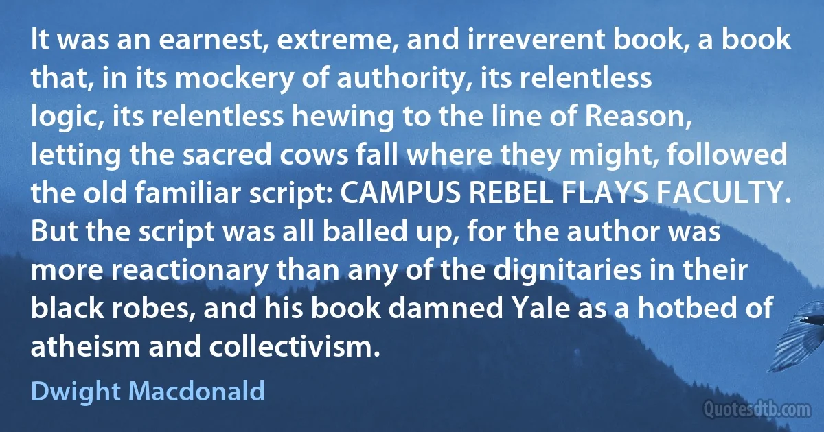 It was an earnest, extreme, and irreverent book, a book that, in its mockery of authority, its relentless logic, its relentless hewing to the line of Reason, letting the sacred cows fall where they might, followed the old familiar script: CAMPUS REBEL FLAYS FACULTY. But the script was all balled up, for the author was more reactionary than any of the dignitaries in their black robes, and his book damned Yale as a hotbed of atheism and collectivism. (Dwight Macdonald)