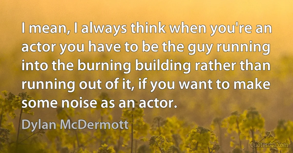 I mean, I always think when you're an actor you have to be the guy running into the burning building rather than running out of it, if you want to make some noise as an actor. (Dylan McDermott)