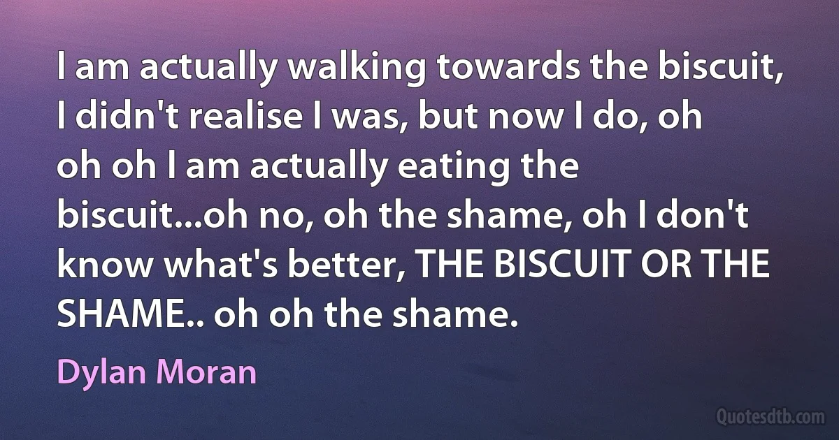 I am actually walking towards the biscuit, I didn't realise I was, but now I do, oh oh oh I am actually eating the biscuit...oh no, oh the shame, oh I don't know what's better, THE BISCUIT OR THE SHAME.. oh oh the shame. (Dylan Moran)