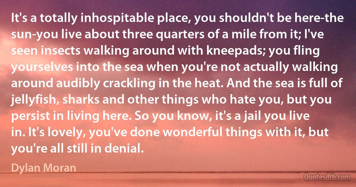 It's a totally inhospitable place, you shouldn't be here-the sun-you live about three quarters of a mile from it; I've seen insects walking around with kneepads; you fling yourselves into the sea when you're not actually walking around audibly crackling in the heat. And the sea is full of jellyfish, sharks and other things who hate you, but you persist in living here. So you know, it's a jail you live in. It's lovely, you've done wonderful things with it, but you're all still in denial. (Dylan Moran)