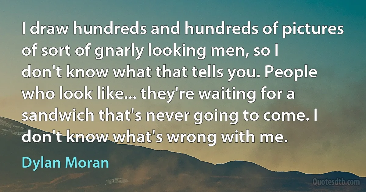 I draw hundreds and hundreds of pictures of sort of gnarly looking men, so I don't know what that tells you. People who look like... they're waiting for a sandwich that's never going to come. I don't know what's wrong with me. (Dylan Moran)