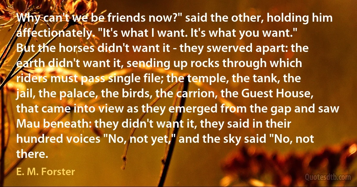 Why can't we be friends now?" said the other, holding him affectionately. "It's what I want. It's what you want." But the horses didn't want it - they swerved apart: the earth didn't want it, sending up rocks through which riders must pass single file; the temple, the tank, the jail, the palace, the birds, the carrion, the Guest House, that came into view as they emerged from the gap and saw Mau beneath: they didn't want it, they said in their hundred voices "No, not yet," and the sky said "No, not there. (E. M. Forster)