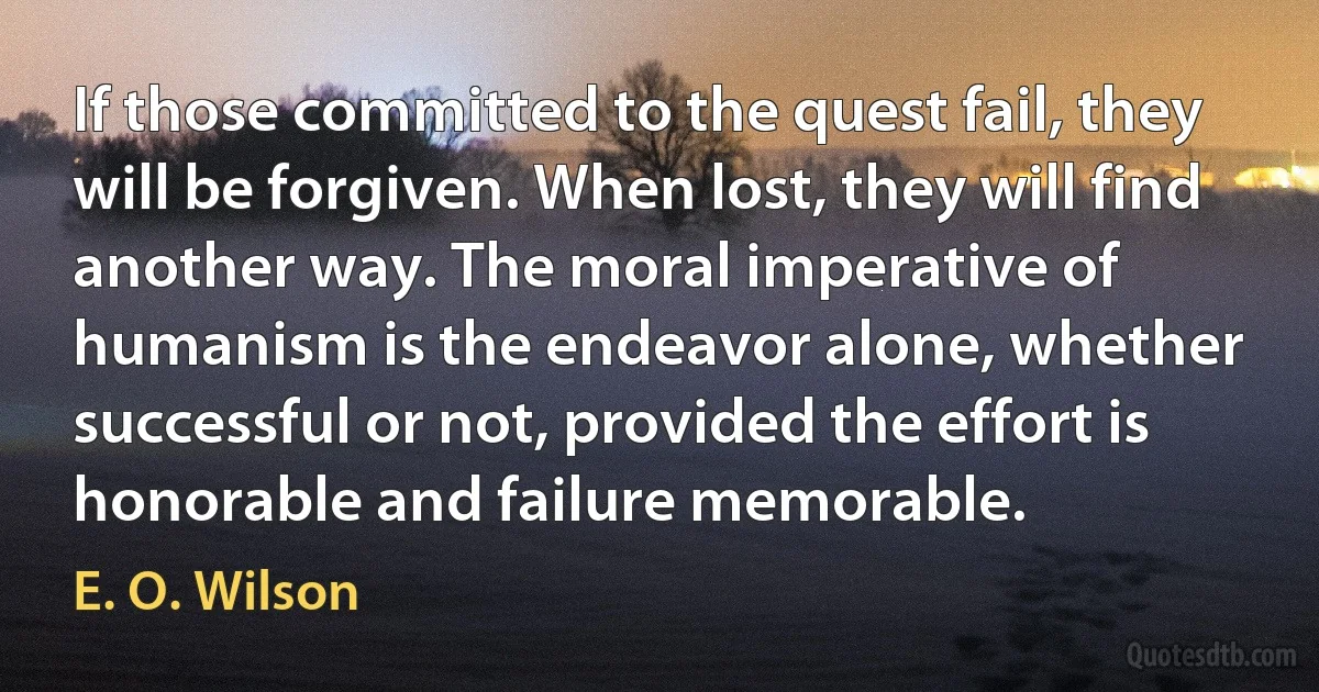 If those committed to the quest fail, they will be forgiven. When lost, they will find another way. The moral imperative of humanism is the endeavor alone, whether successful or not, provided the effort is honorable and failure memorable. (E. O. Wilson)