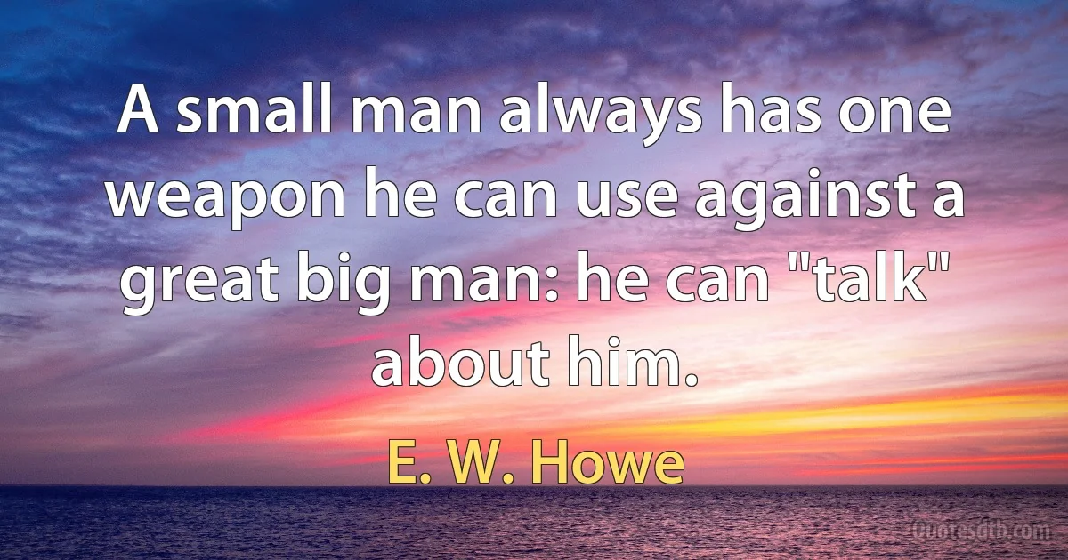 A small man always has one weapon he can use against a great big man: he can "talk" about him. (E. W. Howe)