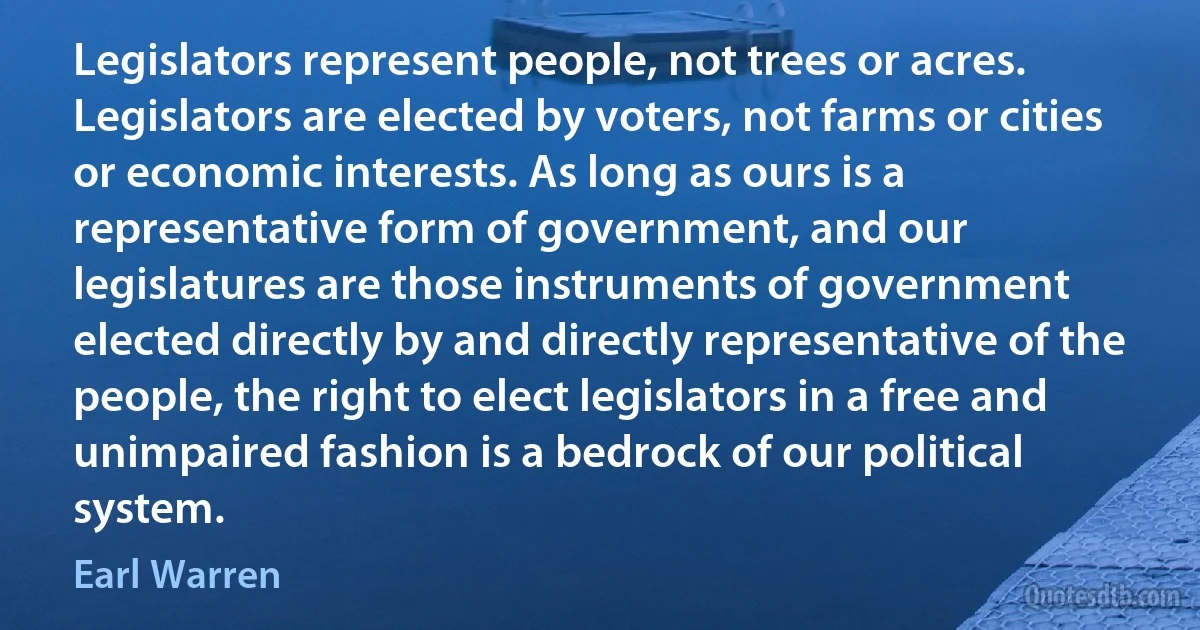 Legislators represent people, not trees or acres. Legislators are elected by voters, not farms or cities or economic interests. As long as ours is a representative form of government, and our legislatures are those instruments of government elected directly by and directly representative of the people, the right to elect legislators in a free and unimpaired fashion is a bedrock of our political system. (Earl Warren)