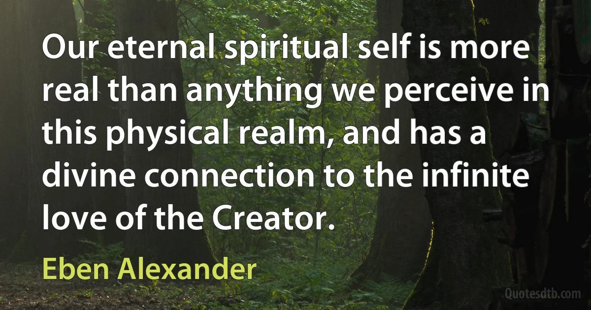 Our eternal spiritual self is more real than anything we perceive in this physical realm, and has a divine connection to the infinite love of the Creator. (Eben Alexander)