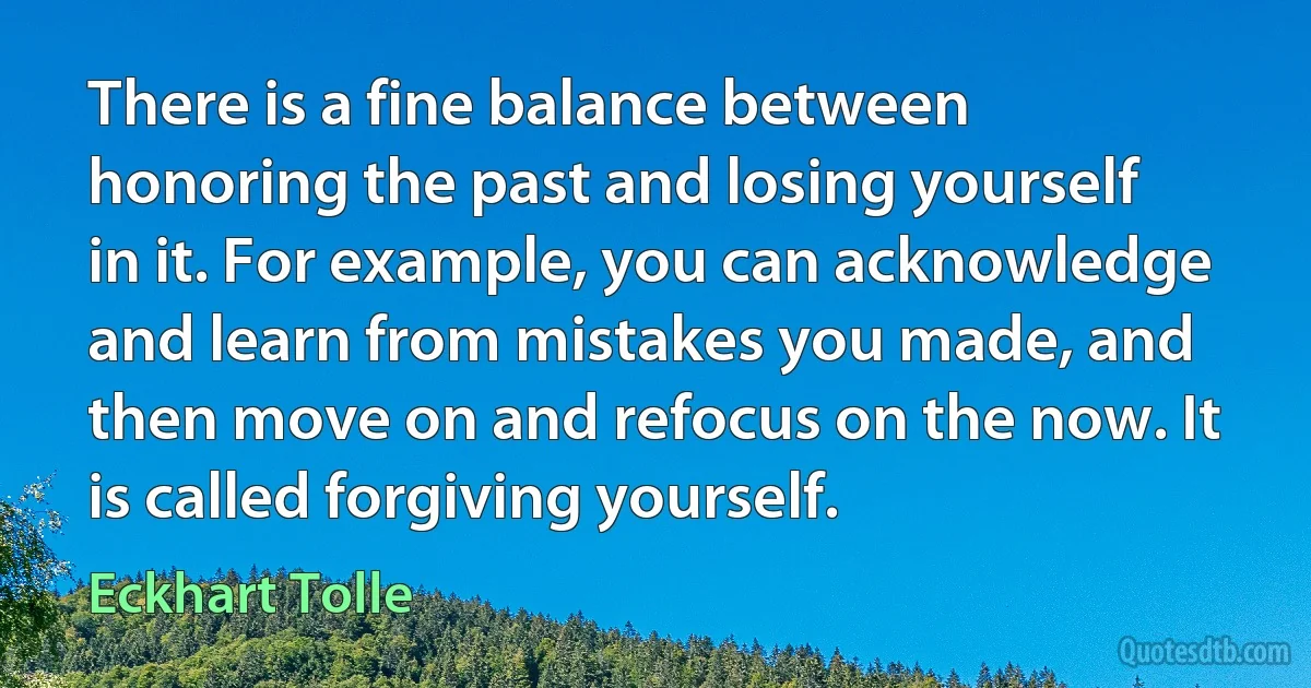 There is a fine balance between honoring the past and losing yourself in it. For example, you can acknowledge and learn from mistakes you made, and then move on and refocus on the now. It is called forgiving yourself. (Eckhart Tolle)