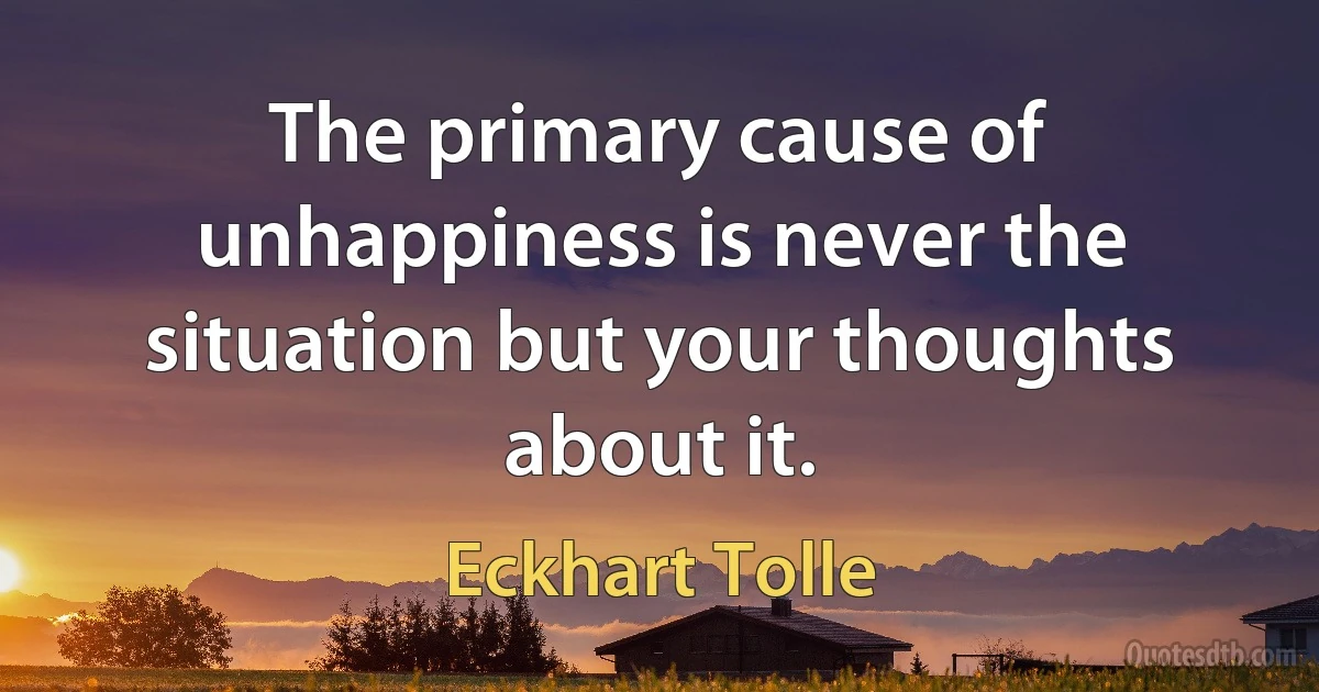 The primary cause of unhappiness is never the situation but your thoughts about it. (Eckhart Tolle)