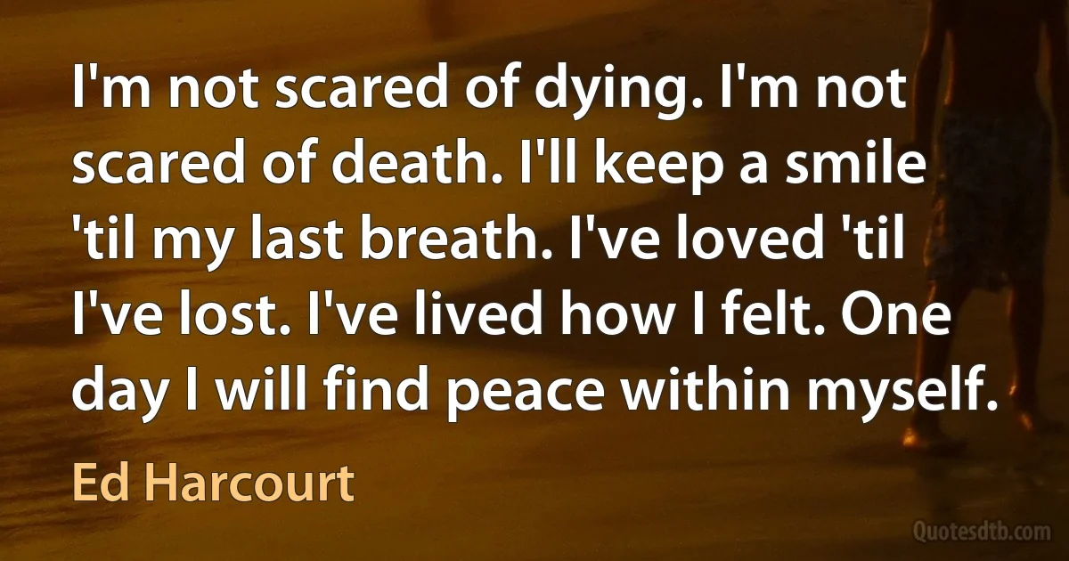 I'm not scared of dying. I'm not scared of death. I'll keep a smile 'til my last breath. I've loved 'til I've lost. I've lived how I felt. One day I will find peace within myself. (Ed Harcourt)