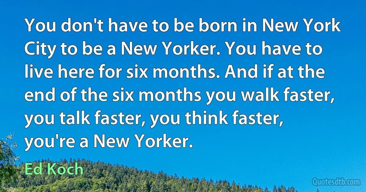 You don't have to be born in New York City to be a New Yorker. You have to live here for six months. And if at the end of the six months you walk faster, you talk faster, you think faster, you're a New Yorker. (Ed Koch)