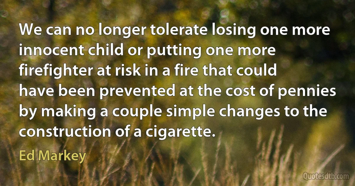 We can no longer tolerate losing one more innocent child or putting one more firefighter at risk in a fire that could have been prevented at the cost of pennies by making a couple simple changes to the construction of a cigarette. (Ed Markey)