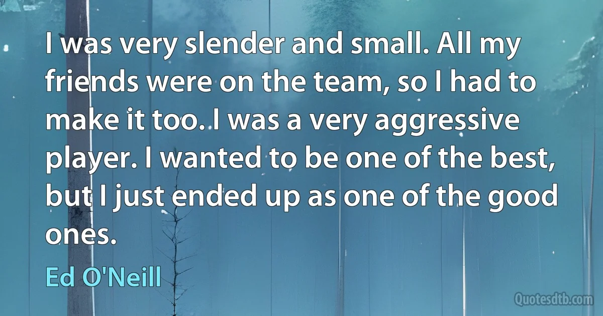 I was very slender and small. All my friends were on the team, so I had to make it too. I was a very aggressive player. I wanted to be one of the best, but I just ended up as one of the good ones. (Ed O'Neill)