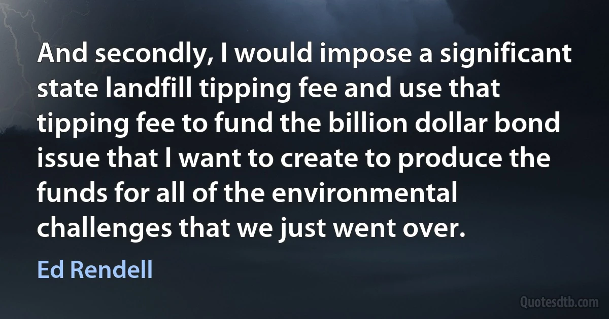 And secondly, I would impose a significant state landfill tipping fee and use that tipping fee to fund the billion dollar bond issue that I want to create to produce the funds for all of the environmental challenges that we just went over. (Ed Rendell)