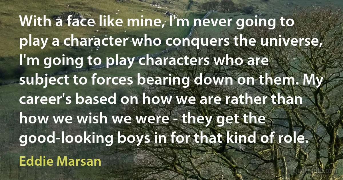 With a face like mine, I'm never going to play a character who conquers the universe, I'm going to play characters who are subject to forces bearing down on them. My career's based on how we are rather than how we wish we were - they get the good-looking boys in for that kind of role. (Eddie Marsan)