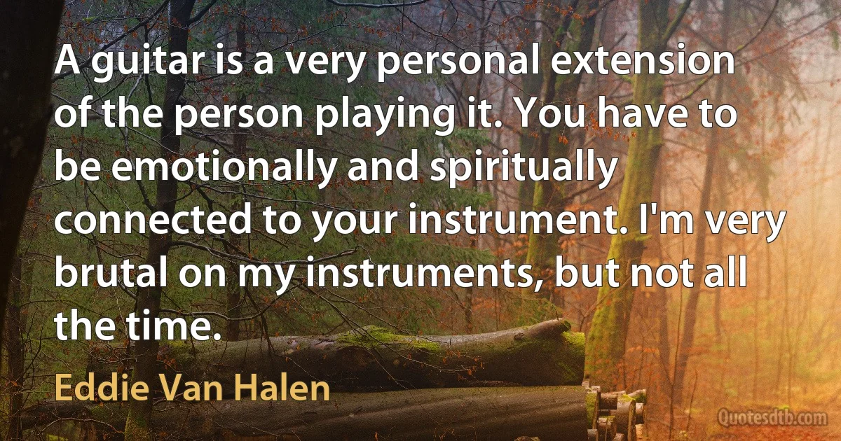 A guitar is a very personal extension of the person playing it. You have to be emotionally and spiritually connected to your instrument. I'm very brutal on my instruments, but not all the time. (Eddie Van Halen)