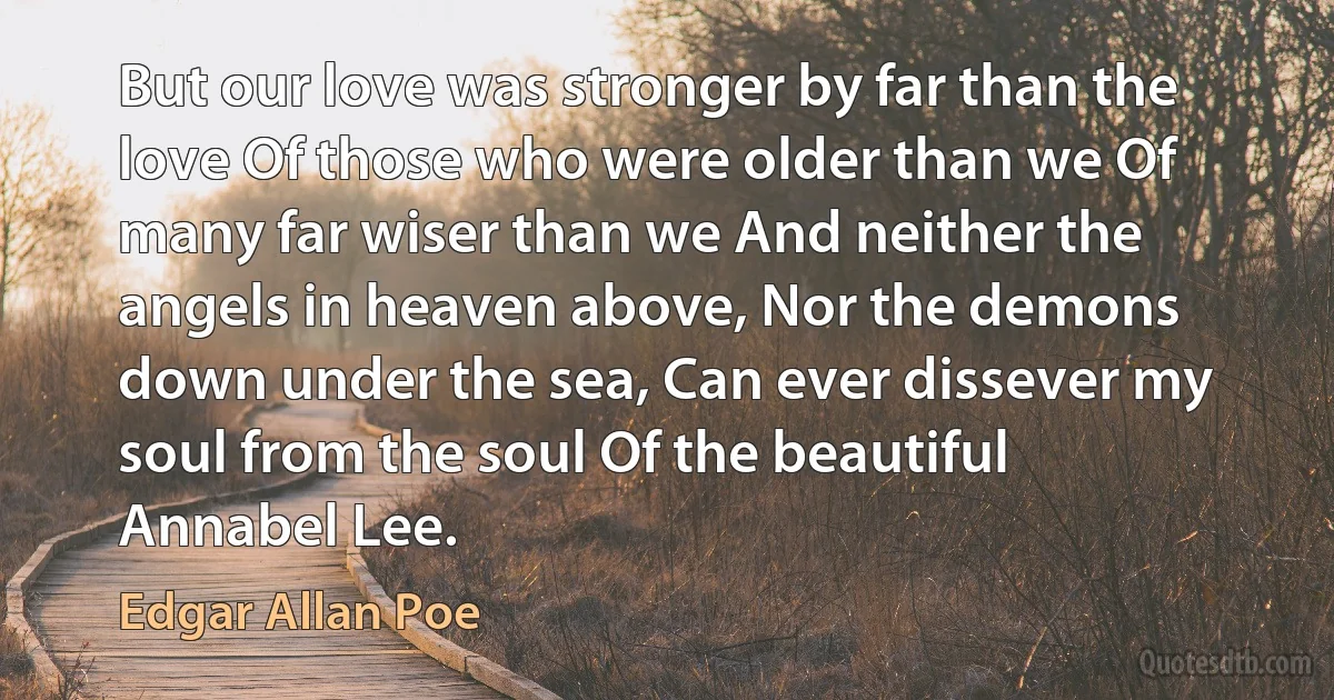 But our love was stronger by far than the love Of those who were older than we Of many far wiser than we And neither the angels in heaven above, Nor the demons down under the sea, Can ever dissever my soul from the soul Of the beautiful Annabel Lee. (Edgar Allan Poe)