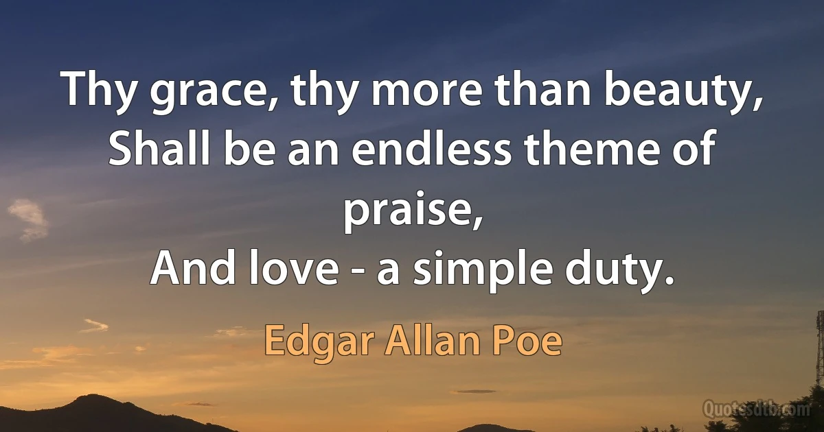 Thy grace, thy more than beauty,
Shall be an endless theme of praise,
And love - a simple duty. (Edgar Allan Poe)