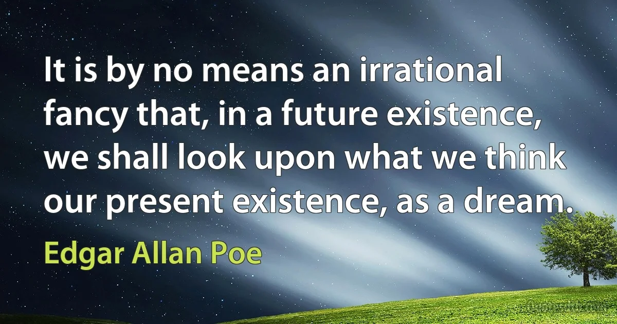 It is by no means an irrational fancy that, in a future existence, we shall look upon what we think our present existence, as a dream. (Edgar Allan Poe)