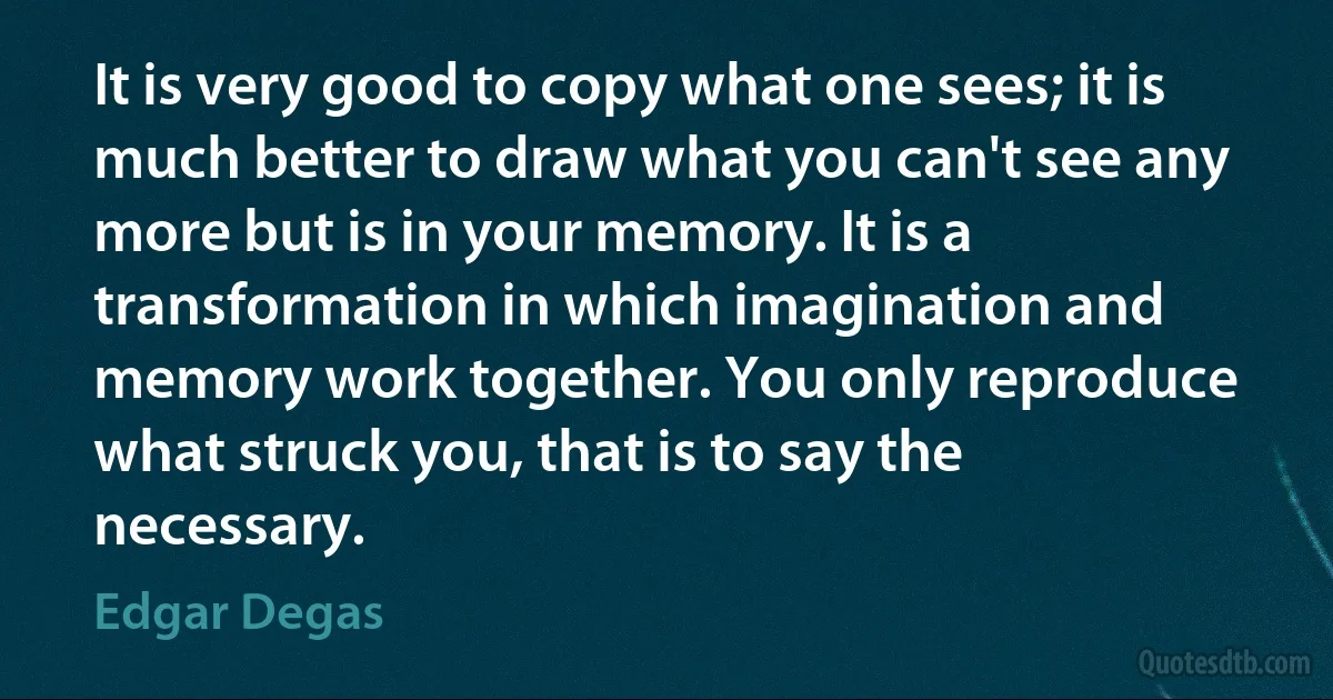 It is very good to copy what one sees; it is much better to draw what you can't see any more but is in your memory. It is a transformation in which imagination and memory work together. You only reproduce what struck you, that is to say the necessary. (Edgar Degas)