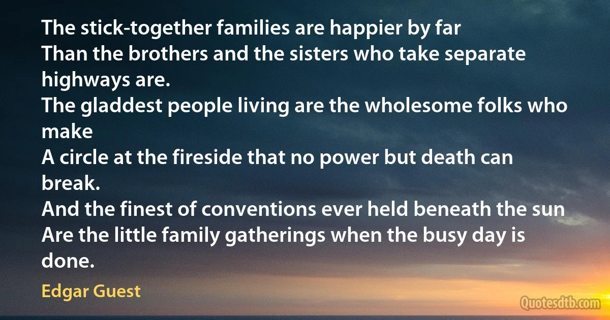 The stick-together families are happier by far
Than the brothers and the sisters who take separate highways are.
The gladdest people living are the wholesome folks who make
A circle at the fireside that no power but death can break.
And the finest of conventions ever held beneath the sun
Are the little family gatherings when the busy day is done. (Edgar Guest)