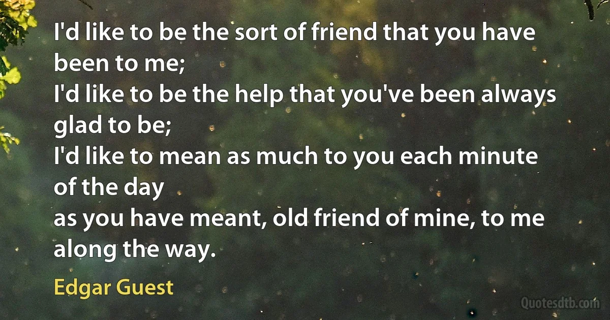 I'd like to be the sort of friend that you have
been to me;
I'd like to be the help that you've been always
glad to be;
I'd like to mean as much to you each minute
of the day
as you have meant, old friend of mine, to me
along the way. (Edgar Guest)