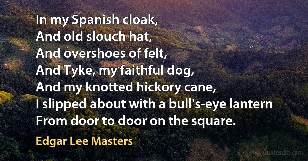 In my Spanish cloak,
And old slouch hat,
And overshoes of felt,
And Tyke, my faithful dog,
And my knotted hickory cane,
I slipped about with a bull's-eye lantern
From door to door on the square. (Edgar Lee Masters)