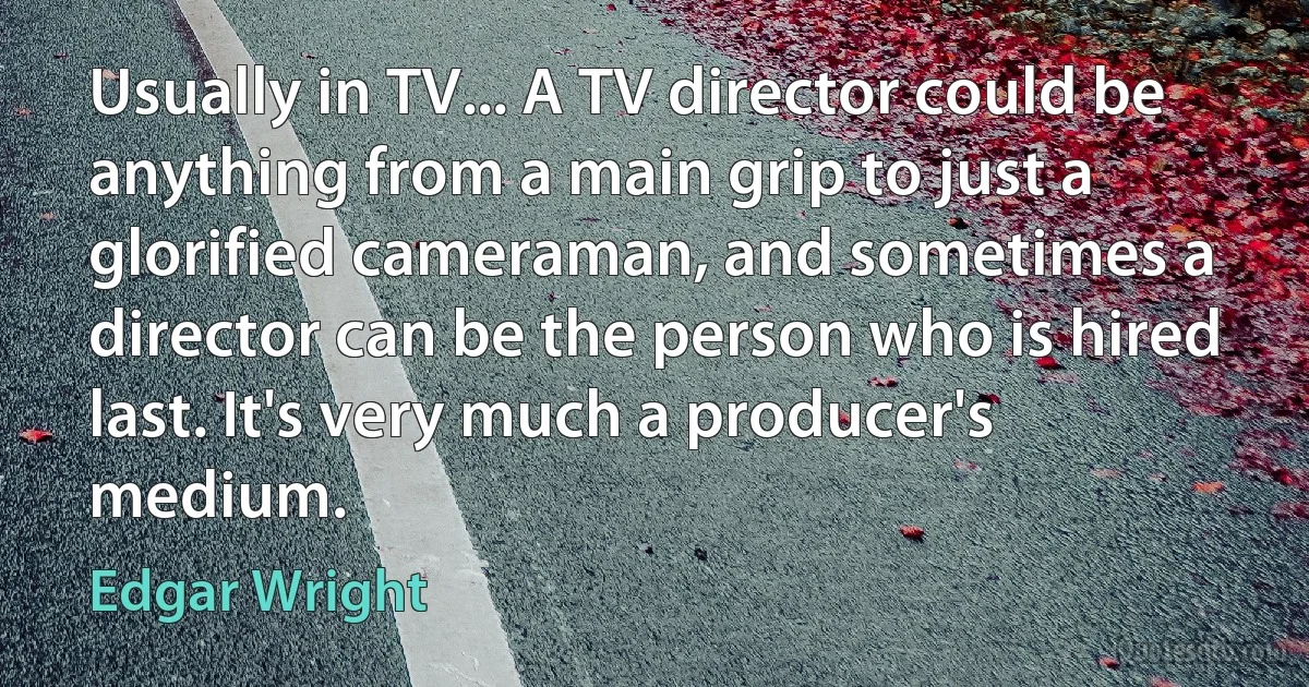 Usually in TV... A TV director could be anything from a main grip to just a glorified cameraman, and sometimes a director can be the person who is hired last. It's very much a producer's medium. (Edgar Wright)