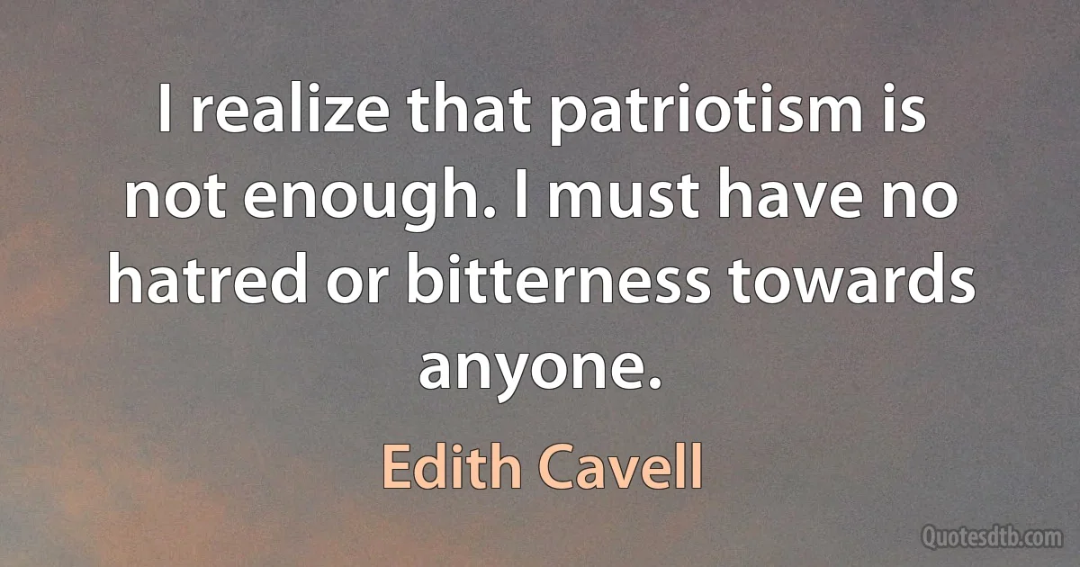 I realize that patriotism is not enough. I must have no hatred or bitterness towards anyone. (Edith Cavell)