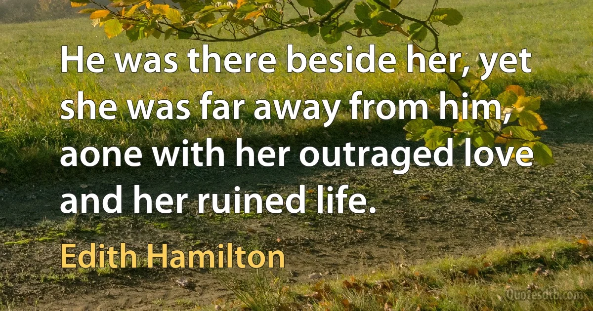 He was there beside her, yet she was far away from him, aone with her outraged love and her ruined life. (Edith Hamilton)