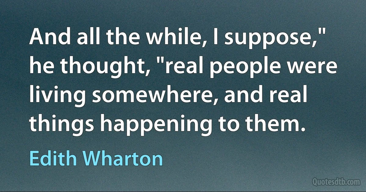 And all the while, I suppose," he thought, "real people were living somewhere, and real things happening to them. (Edith Wharton)